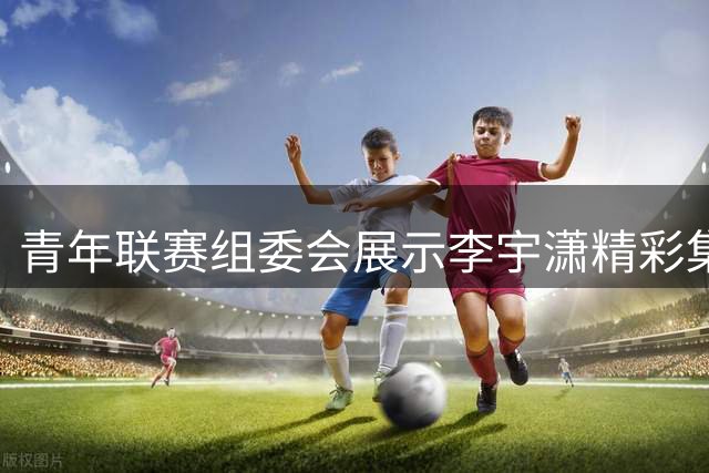 青年联赛组委会展示李宇潇精彩集锦 配文彰显自信